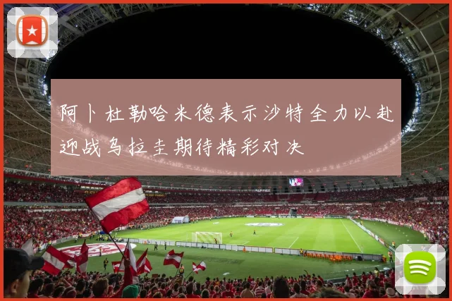 阿卜杜勒哈米德表示沙特全力以赴迎战乌拉圭期待精彩对决