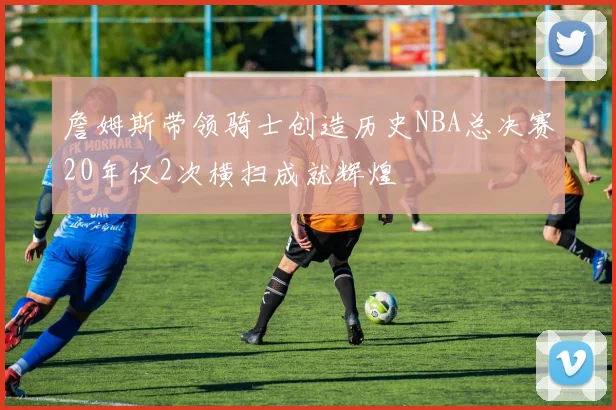 詹姆斯带领骑士创造历史NBA总决赛20年仅2次横扫成就辉煌