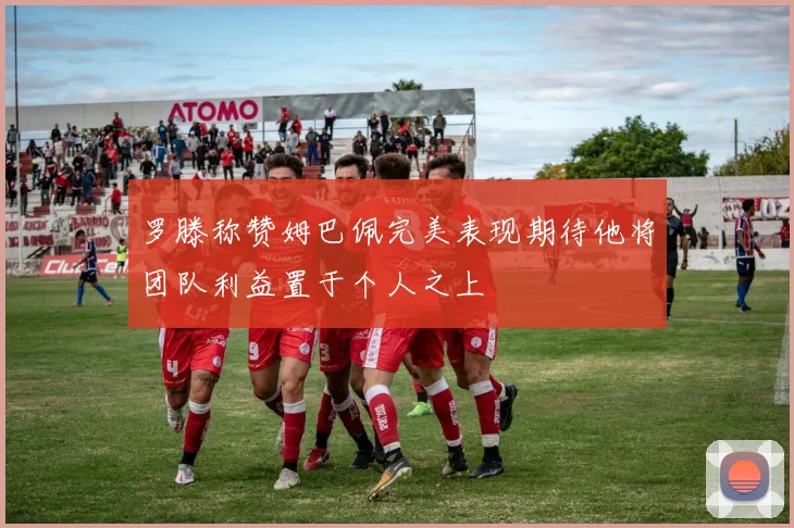 罗滕称赞姆巴佩完美表现期待他将团队利益置于个人之上