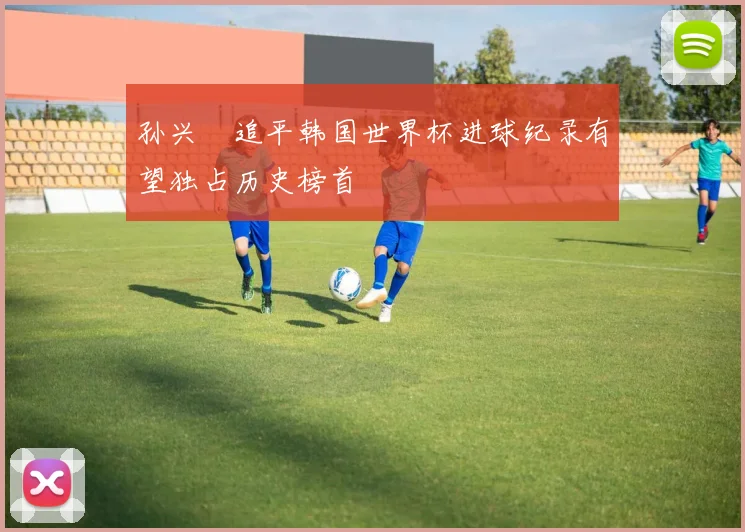 孙兴慜追平韩国世界杯进球纪录有望独占历史榜首