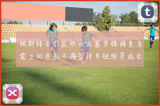 帕斯转会引发热议龙塞罗强调皇马需立刻夺冠不再等待年轻球员成长
