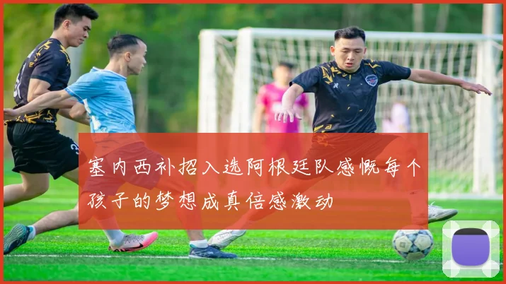 塞内西补招入选阿根廷队感慨每个孩子的梦想成真倍感激动