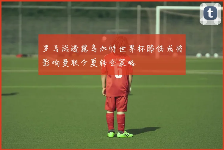 罗马诺透露乌加特世界杯膝伤或将影响曼联今夏转会策略