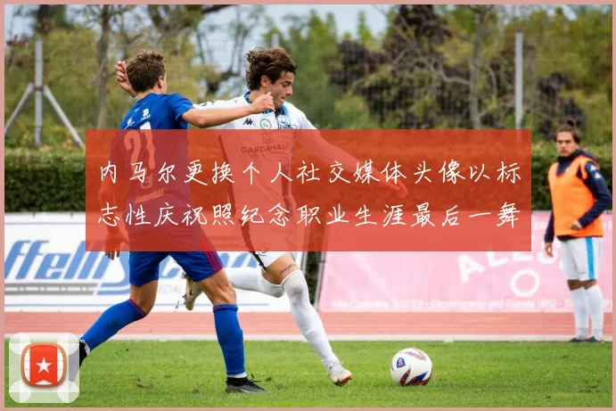内马尔更换个人社交媒体头像以标志性庆祝照纪念职业生涯最后一舞