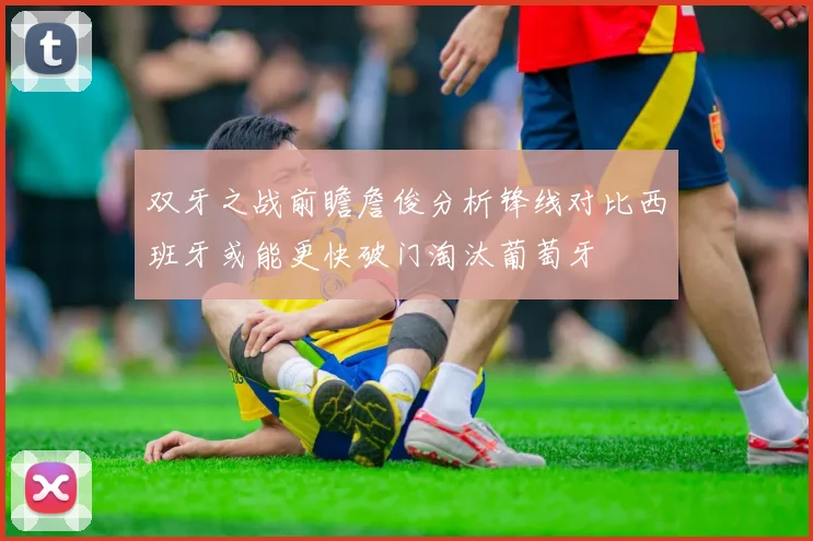 双牙之战前瞻詹俊分析锋线对比西班牙或能更快破门淘汰葡萄牙