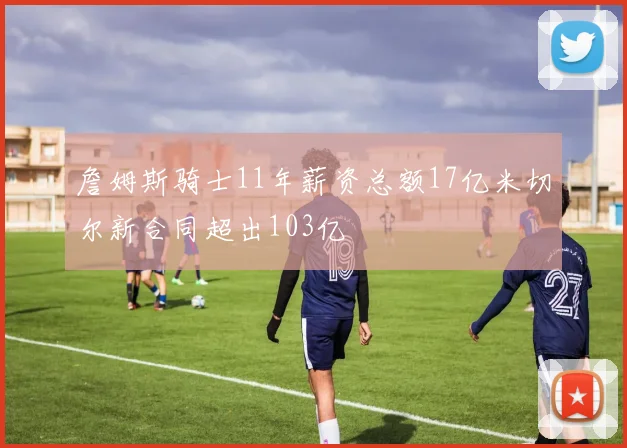 詹姆斯骑士11年薪资总额17亿米切尔新合同超出103亿