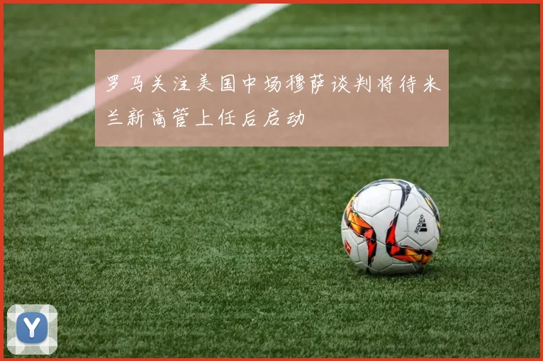 罗马关注美国中场穆萨谈判将待米兰新高管上任后启动